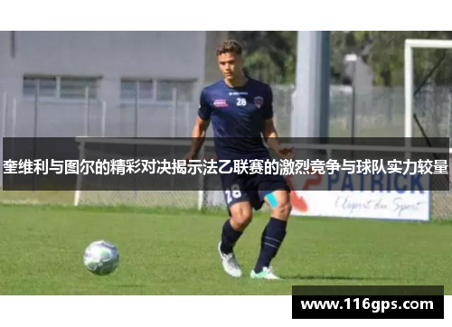 奎维利与图尔的精彩对决揭示法乙联赛的激烈竞争与球队实力较量